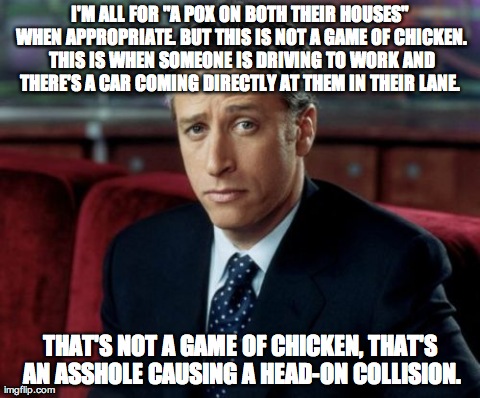 Jon Stewart Skeptical Meme | I'M ALL FOR "A POX ON BOTH THEIR HOUSES" WHEN APPROPRIATE. BUT THIS IS NOT A GAME OF CHICKEN. THIS IS WHEN SOMEONE IS DRIVING TO WORK AND TH | image tagged in memes,jon stewart skeptical | made w/ Imgflip meme maker