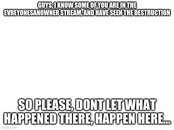 Please... | GUYS, I KNOW SOME OF YOU ARE IN THE EVREYONESANOWNER STREAM, AND HAVE SEEN THE DESTRUCTION; SO PLEASE, DONT LET WHAT HAPPENED THERE, HAPPEN HERE... | image tagged in blank white template | made w/ Imgflip meme maker