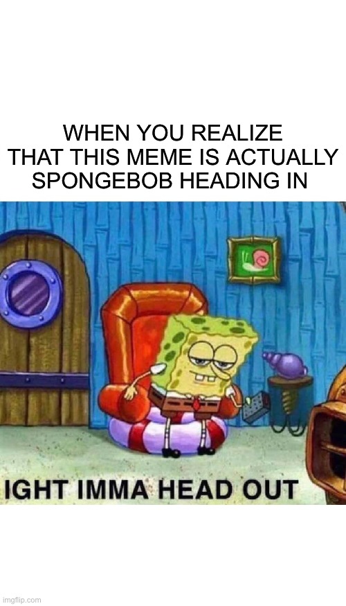 Spongebob Ight Imma Head Out Meme | WHEN YOU REALIZE THAT THIS MEME IS ACTUALLY SPONGEBOB HEADING IN | image tagged in memes,spongebob ight imma head out | made w/ Imgflip meme maker
