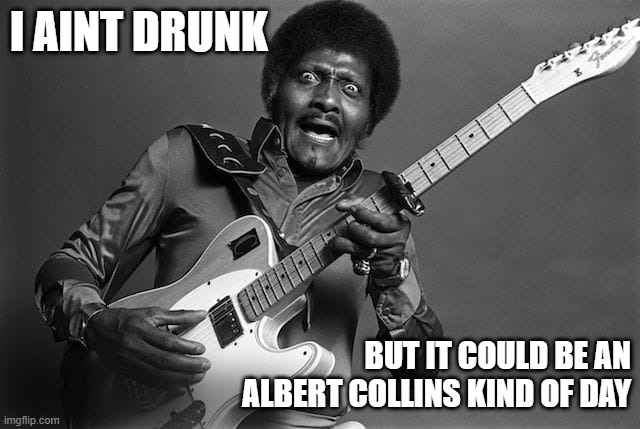 I'm Just Drinkin' | I AINT DRUNK; BUT IT COULD BE AN ALBERT COLLINS KIND OF DAY | image tagged in albert collins | made w/ Imgflip meme maker