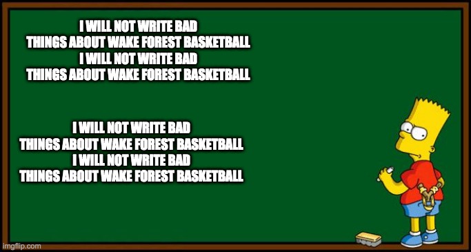 Bart Simpson - chalkboard | I WILL NOT WRITE BAD THINGS ABOUT WAKE FOREST BASKETBALL
I WILL NOT WRITE BAD THINGS ABOUT WAKE FOREST BASKETBALL; I WILL NOT WRITE BAD THINGS ABOUT WAKE FOREST BASKETBALL
I WILL NOT WRITE BAD THINGS ABOUT WAKE FOREST BASKETBALL | image tagged in bart simpson - chalkboard | made w/ Imgflip meme maker