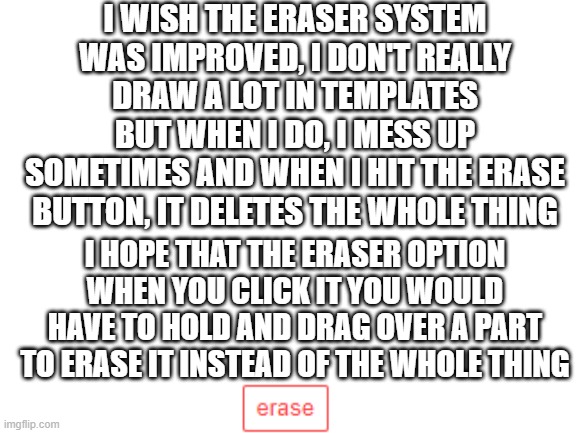 Eraser | I WISH THE ERASER SYSTEM WAS IMPROVED, I DON'T REALLY DRAW A LOT IN TEMPLATES BUT WHEN I DO, I MESS UP SOMETIMES AND WHEN I HIT THE ERASE BUTTON, IT DELETES THE WHOLE THING; I HOPE THAT THE ERASER OPTION WHEN YOU CLICK IT YOU WOULD HAVE TO HOLD AND DRAG OVER A PART TO ERASE IT INSTEAD OF THE WHOLE THING | image tagged in blank white template | made w/ Imgflip meme maker