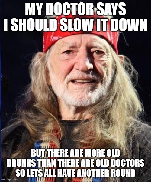 Willie Nelson | MY DOCTOR SAYS I SHOULD SLOW IT DOWN; BUT THERE ARE MORE OLD DRUNKS THAN THERE ARE OLD DOCTORS SO LETS ALL HAVE ANOTHER ROUND | image tagged in willie nelson | made w/ Imgflip meme maker
