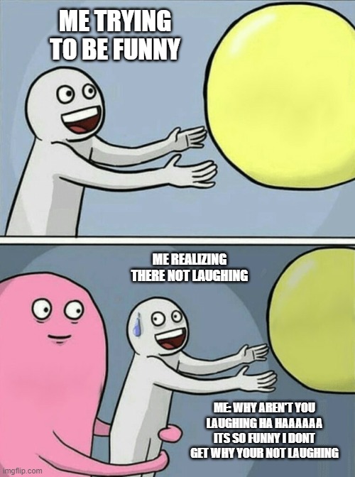 i am funny i swear | ME TRYING TO BE FUNNY; ME REALIZING THERE NOT LAUGHING; ME: WHY AREN'T YOU LAUGHING HA HAAAAAA ITS SO FUNNY I DONT GET WHY YOUR NOT LAUGHING | image tagged in memes,running away balloon | made w/ Imgflip meme maker