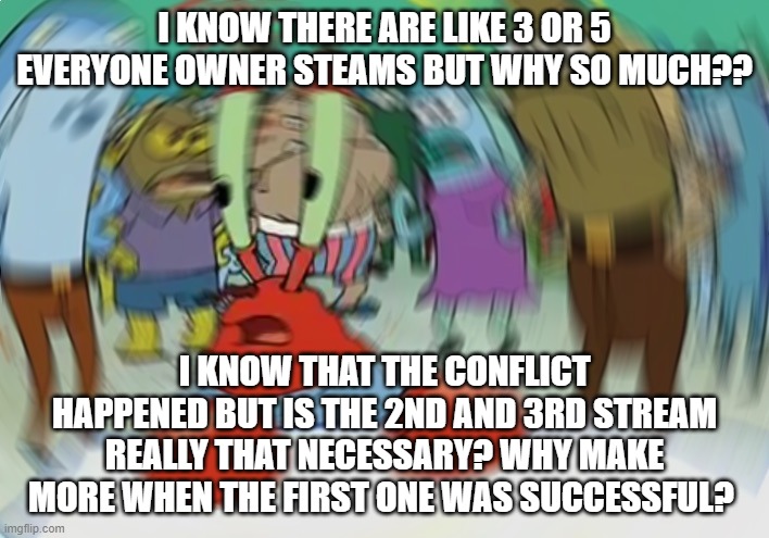 Too far | I KNOW THERE ARE LIKE 3 OR 5 EVERYONE OWNER STEAMS BUT WHY SO MUCH?? I KNOW THAT THE CONFLICT HAPPENED BUT IS THE 2ND AND 3RD STREAM REALLY THAT NECESSARY? WHY MAKE MORE WHEN THE FIRST ONE WAS SUCCESSFUL? | image tagged in memes,mr krabs blur meme | made w/ Imgflip meme maker