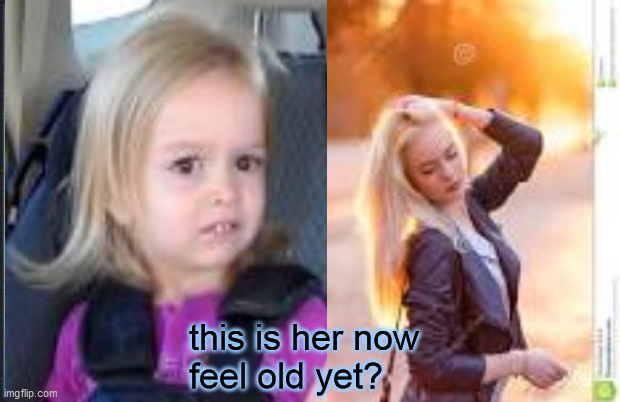 ... | this is her now
feel old yet? | image tagged in memes | made w/ Imgflip meme maker