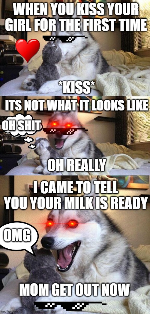 Bad Pun Dog Meme | WHEN YOU KISS YOUR GIRL FOR THE FIRST TIME; *KISS*; ITS NOT WHAT IT LOOKS LIKE; OH SHIT; OH REALLY; I CAME TO TELL YOU YOUR MILK IS READY; OMG; MOM GET OUT NOW | image tagged in memes,bad pun dog | made w/ Imgflip meme maker