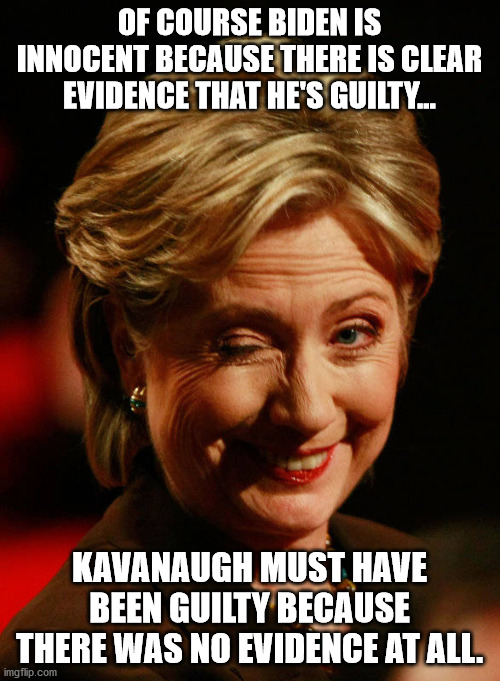 Hillary Gets Behind Joe | OF COURSE BIDEN IS INNOCENT BECAUSE THERE IS CLEAR EVIDENCE THAT HE'S GUILTY... KAVANAUGH MUST HAVE BEEN GUILTY BECAUSE THERE WAS NO EVIDENC | image tagged in hilary clinton,joe biden | made w/ Imgflip meme maker