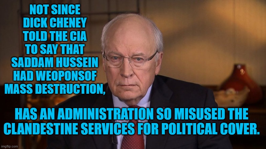 Misusing Power, Again. | NOT SINCE DICK CHENEY TOLD THE CIA TO SAY THAT SADDAM HUSSEIN HAD WEOPONSOF MASS DESTRUCTION, HAS AN ADMINISTRATION SO MISUSED THE CLANDESTINE SERVICES FOR POLITICAL COVER. | image tagged in politics | made w/ Imgflip meme maker