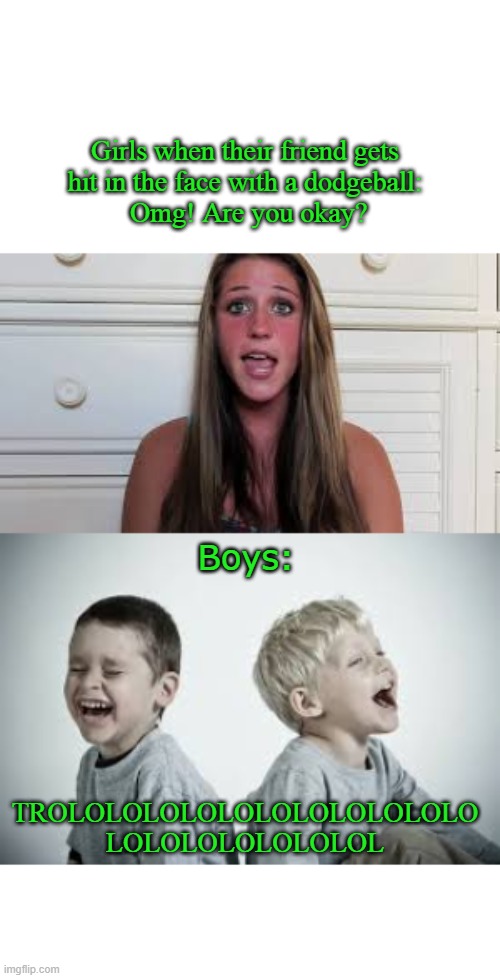 Boys VS Girls Dodgeball Meme...again | Girls when their friend gets 
hit in the face with a dodgeball: 
Omg! Are you okay? Boys:; TROLOLOLOLOLOLOLOLOLOLOLO
LOLOLOLOLOLOLOL | image tagged in meanwhile on imgflip | made w/ Imgflip meme maker