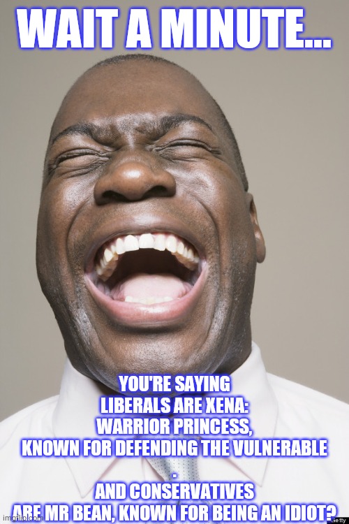 Laughter | WAIT A MINUTE... YOU'RE SAYING LIBERALS ARE XENA: WARRIOR PRINCESS, KNOWN FOR DEFENDING THE VULNERABLE
.
AND CONSERVATIVES ARE MR BEAN, KNOW | image tagged in laughter | made w/ Imgflip meme maker