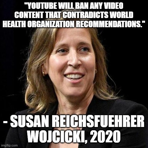 Susan Wojcicki | "YOUTUBE WILL BAN ANY VIDEO CONTENT THAT CONTRADICTS WORLD HEALTH ORGANIZATION RECOMMENDATIONS." - SUSAN REICHSFUEHRER WOJCICKI, 2020 | image tagged in susan wojcicki | made w/ Imgflip meme maker