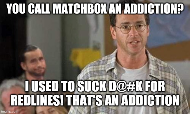 Rehab | YOU CALL MATCHBOX AN ADDICTION? I USED TO SUCK D@#K FOR REDLINES! THAT'S AN ADDICTION | image tagged in funny | made w/ Imgflip meme maker