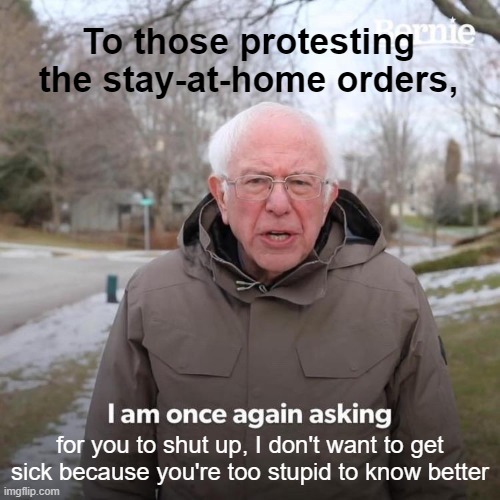 Bernie I Am Once Again Asking For Your Support | To those protesting the stay-at-home orders, for you to shut up, I don't want to get sick because you're too stupid to know better | image tagged in memes,bernie i am once again asking for your support | made w/ Imgflip meme maker