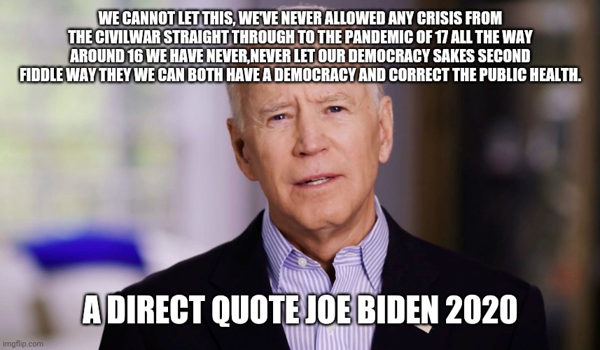 Joe Biden 2020 | WE CANNOT LET THIS, WE'VE NEVER ALLOWED ANY CRISIS FROM THE CIVILWAR STRAIGHT THROUGH TO THE PANDEMIC OF 17 ALL THE WAY AROUND 16 WE HAVE NEVER,NEVER LET OUR DEMOCRACY SAKES SECOND FIDDLE WAY THEY WE CAN BOTH HAVE A DEMOCRACY AND CORRECT THE PUBLIC HEALTH. A DIRECT QUOTE JOE BIDEN 2020 | image tagged in joe biden 2020 | made w/ Imgflip meme maker