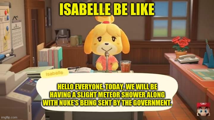 Isabelle Animal Crossing Announcement | ISABELLE BE LIKE; HELLO EVERYONE. TODAY, WE WILL BE HAVING A SLIGHT METEOR SHOWER ALONG WITH NUKE'S BEING SENT BY THE GOVERNMENT. | image tagged in isabelle animal crossing announcement | made w/ Imgflip meme maker