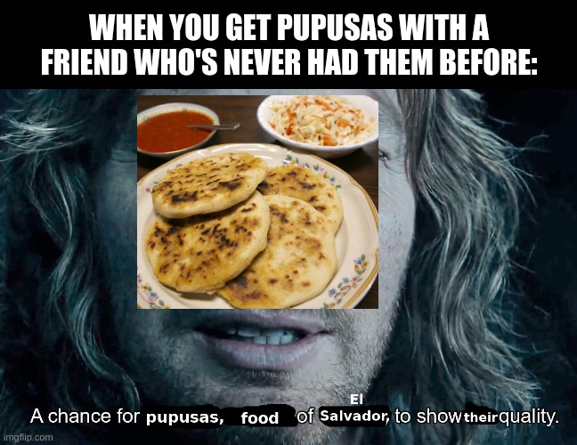 When you introduce a friend to pupusas | WHEN YOU GET PUPUSAS WITH A FRIEND WHO'S NEVER HAD THEM BEFORE: | image tagged in pupusas,food | made w/ Imgflip meme maker