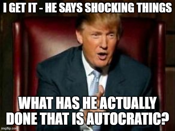 Donald Trump | I GET IT - HE SAYS SHOCKING THINGS WHAT HAS HE ACTUALLY DONE THAT IS AUTOCRATIC? | image tagged in donald trump | made w/ Imgflip meme maker