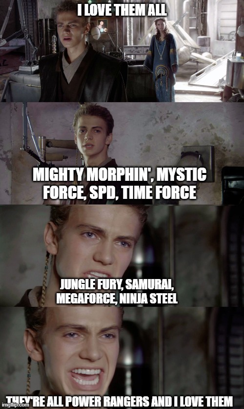 Anakin Skywalker - I killed them | I LOVE THEM ALL; MIGHTY MORPHIN', MYSTIC FORCE, SPD, TIME FORCE; JUNGLE FURY, SAMURAI, MEGAFORCE, NINJA STEEL; THEY'RE ALL POWER RANGERS AND I LOVE THEM | image tagged in anakin skywalker - i killed them | made w/ Imgflip meme maker