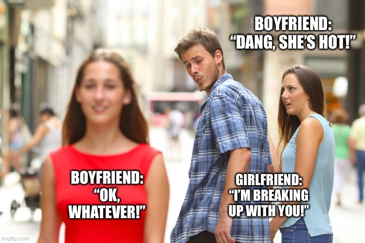 When your boyfriend sees a girl better looking than you | BOYFRIEND: “DANG, SHE’S HOT!”; BOYFRIEND: “OK, WHATEVER!”; GIRLFRIEND: “I’M BREAKING UP WITH YOU!” | image tagged in memes,distracted boyfriend | made w/ Imgflip meme maker