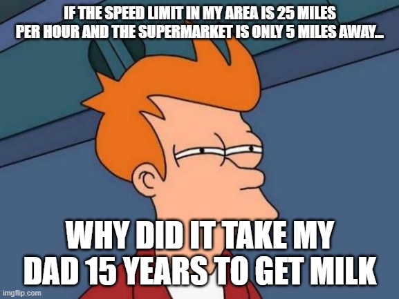Futurama Fry Meme | IF THE SPEED LIMIT IN MY AREA IS 25 MILES PER HOUR AND THE SUPERMARKET IS ONLY 5 MILES AWAY... WHY DID IT TAKE MY DAD 15 YEARS TO GET MILK | image tagged in memes,futurama fry | made w/ Imgflip meme maker