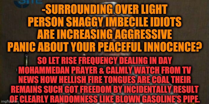 -The law of returning massive disc of physical push front of figure. | -SURROUNDING OVER LIGHT PERSON SHAGGY IMBECILE IDIOTS ARE INCREASING AGGRESSIVE PANIC ABOUT YOUR PEACEFUL INNOCENCE? SO LET RISE FREQUENCY DEALING IN DAY MOHAMMEDAN PRAYER & CALMLY WATCH FROM TV NEWS HOW HELLISH FIRE TONGUES ARE COAL THEIR REMAINS SUCH GOT FREEDOM BY INCIDENTALLY RESULT OF CLEARLY RANDOMNESS LIKE BLOWN GASOLINE'S PIPE. | image tagged in muslim advice,morning prayer,3 idiots,nuclear bomb mind blown,unexpected results,in god we trust | made w/ Imgflip meme maker