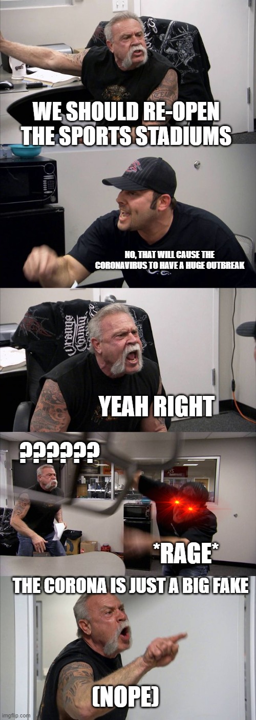 the argument | WE SHOULD RE-OPEN THE SPORTS STADIUMS; NO, THAT WILL CAUSE THE CORONAVIRUS TO HAVE A HUGE OUTBREAK; YEAH RIGHT; ?????? *RAGE*; THE CORONA IS JUST A BIG FAKE; (NOPE) | image tagged in memes,american chopper argument | made w/ Imgflip meme maker