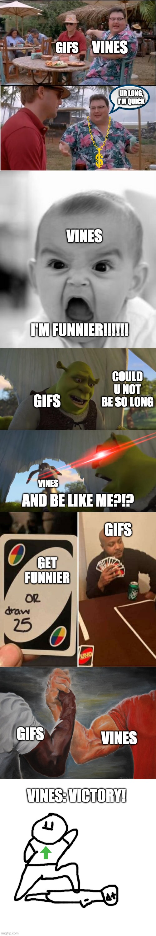 GIFS; VINES; UR LONG, I'M QUICK; VINES; I'M FUNNIER!!!!!! COULD U NOT BE SO LONG; GIFS; VINES; AND BE LIKE ME?!? GIFS; GET FUNNIER; GIFS; VINES; VINES: VICTORY! | image tagged in memes,angry baby,see nobody cares,epic handshake,shrek for five minutes,uno draw 25 cards | made w/ Imgflip meme maker