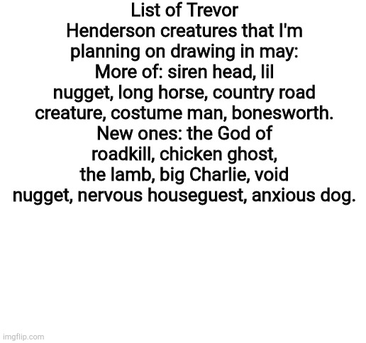 Comment if you want to see The Angler | List of Trevor Henderson creatures that I'm planning on drawing in may:
More of: siren head, lil nugget, long horse, country road creature, costume man, bonesworth.
New ones: the God of roadkill, chicken ghost, the lamb, big Charlie, void nugget, nervous houseguest, anxious dog. | image tagged in blank white template | made w/ Imgflip meme maker