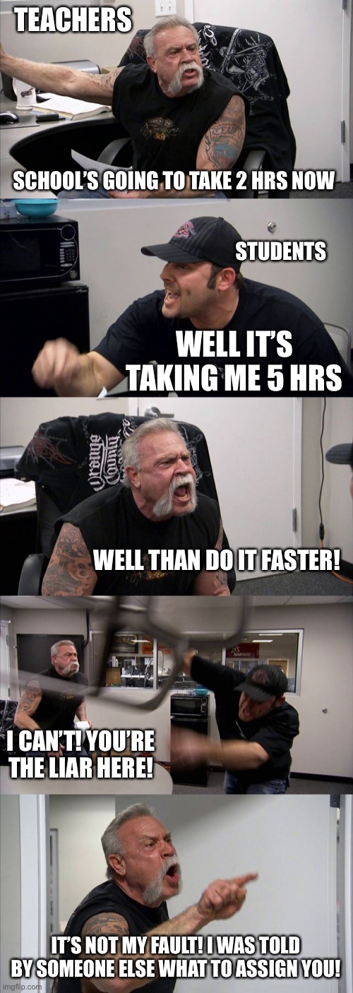 School while there’s Quarantine | TEACHERS; SCHOOL’S GOING TO TAKE 2 HRS NOW; STUDENTS; WELL IT’S TAKING ME 5 HRS; WELL THAN DO IT FASTER! I CAN’T! YOU’RE THE LIAR HERE! IT’S NOT MY FAULT! I WAS TOLD BY SOMEONE ELSE WHAT TO ASSIGN YOU! | image tagged in memes,american chopper argument,school,quarantine | made w/ Imgflip meme maker