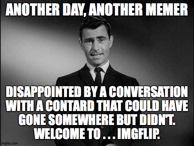 Welcome to imgflip ( : | ANOTHER DAY, ANOTHER MEMER; DISAPPOINTED BY A CONVERSATION
WITH A CONTARD THAT COULD HAVE
GONE SOMEWHERE BUT DIDN'T.
WELCOME TO . . . IMGFLIP. | image tagged in rod serling twilight zone,memes,contards,welcome to imgflip | made w/ Imgflip meme maker