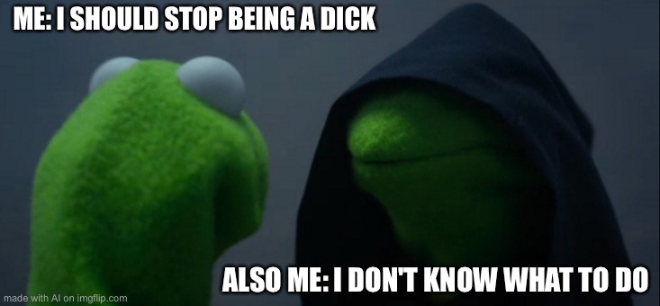 Evil Kermit | ME: I SHOULD STOP BEING A DICK; ALSO ME: I DON'T KNOW WHAT TO DO | image tagged in memes,evil kermit | made w/ Imgflip meme maker