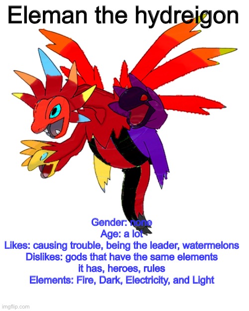 Eleman’s bio | Eleman the hydreigon; Gender: none
Age: a lot
Likes: causing trouble, being the leader, watermelons
Dislikes: gods that have the same elements it has, heroes, rules
Elements: Fire, Dark, Electricity, and Light | image tagged in pokemon,ocs | made w/ Imgflip meme maker
