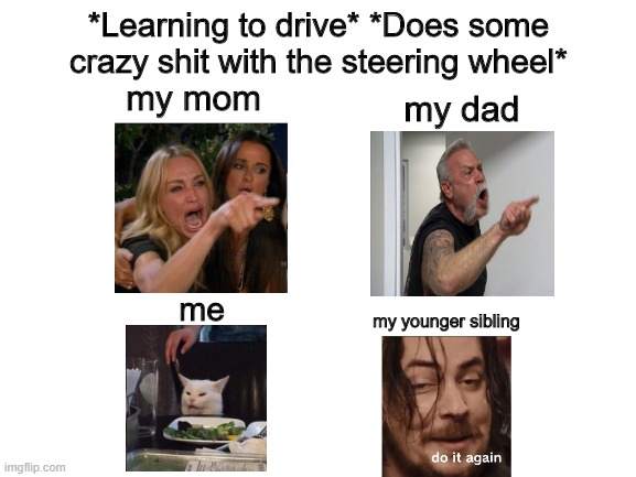 Blank White Template | *Learning to drive* *Does some crazy shit with the steering wheel*; my mom; my dad; me; my younger sibling | image tagged in blank white template | made w/ Imgflip meme maker