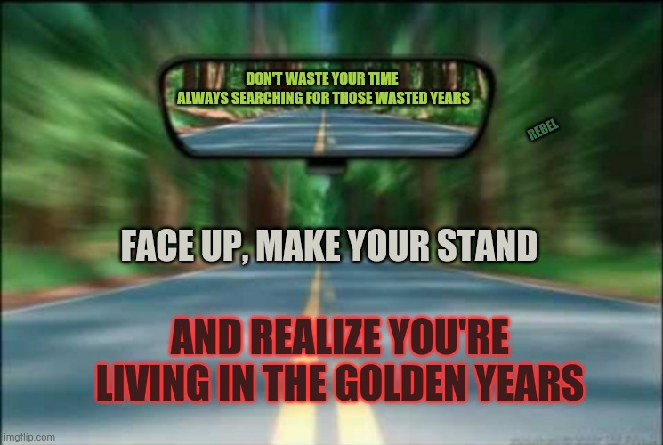 DON'T WASTE YOUR TIME 
ALWAYS SEARCHING FOR THOSE WASTED YEARS; REBEL; FACE UP, MAKE YOUR STAND; AND REALIZE YOU'RE LIVING IN THE GOLDEN YEARS | image tagged in regrets,life,ptsd | made w/ Imgflip meme maker