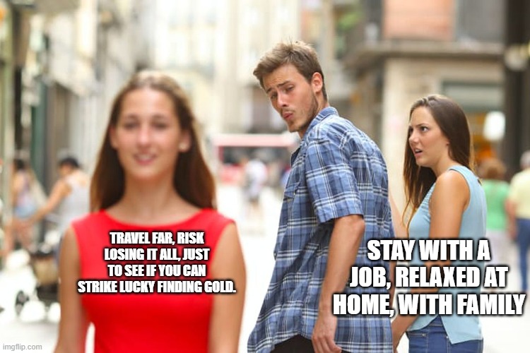 Distracted Boyfriend Meme | TRAVEL FAR, RISK LOSING IT ALL, JUST TO SEE IF YOU CAN STRIKE LUCKY FINDING GOLD. STAY WITH A JOB, RELAXED AT HOME, WITH FAMILY | image tagged in memes,distracted boyfriend | made w/ Imgflip meme maker