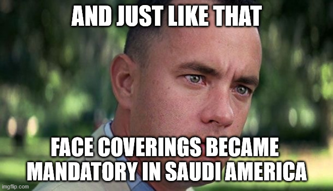 Saudi America |  AND JUST LIKE THAT; FACE COVERINGS BECAME 
MANDATORY IN SAUDI AMERICA | image tagged in forest gump | made w/ Imgflip meme maker