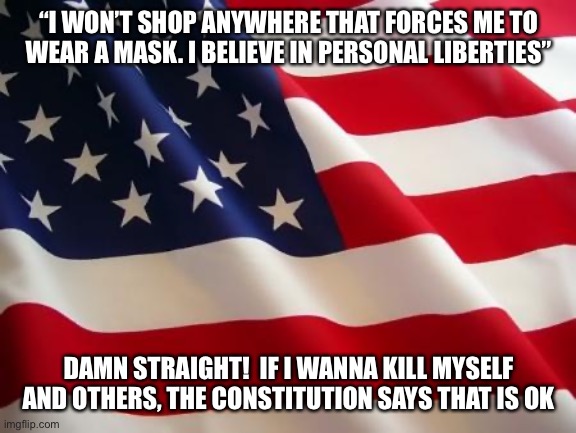 Dumb. Dumb. Dumb. | “I WON’T SHOP ANYWHERE THAT FORCES ME TO WEAR A MASK. I BELIEVE IN PERSONAL LIBERTIES”; DAMN STRAIGHT!  IF I WANNA KILL MYSELF AND OTHERS, THE CONSTITUTION SAYS THAT IS OK | image tagged in american flag,covid-19,constitution | made w/ Imgflip meme maker