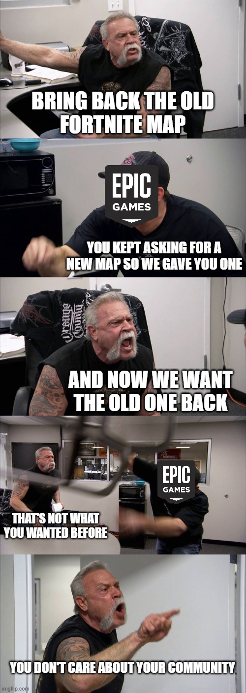 Fortnite community is garbage change my mind | BRING BACK THE OLD
FORTNITE MAP; YOU KEPT ASKING FOR A NEW MAP SO WE GAVE YOU ONE; AND NOW WE WANT THE OLD ONE BACK; THAT'S NOT WHAT YOU WANTED BEFORE; YOU DON'T CARE ABOUT YOUR COMMUNITY | image tagged in memes,american chopper argument,fortnite | made w/ Imgflip meme maker