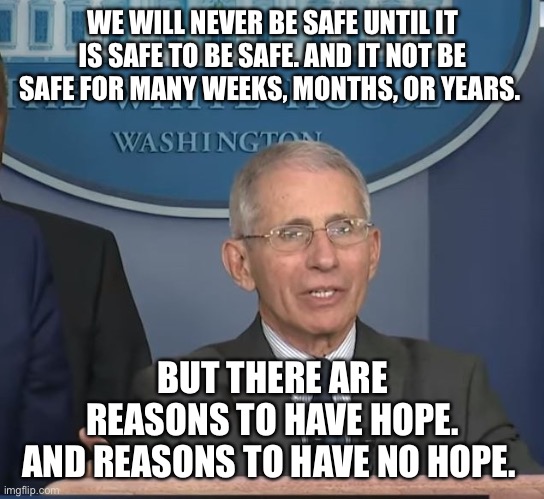 Confused yet? | WE WILL NEVER BE SAFE UNTIL IT IS SAFE TO BE SAFE. AND IT NOT BE SAFE FOR MANY WEEKS, MONTHS, OR YEARS. BUT THERE ARE REASONS TO HAVE HOPE.
AND REASONS TO HAVE NO HOPE. | image tagged in dr fauci,covid-19,evil government,tyranny,foolish shutdown | made w/ Imgflip meme maker