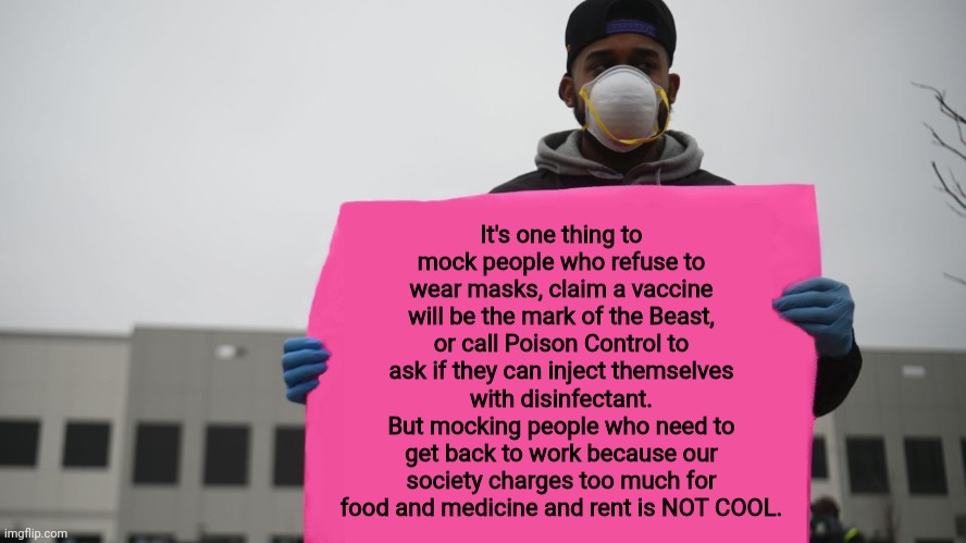 Covid Protester | It's one thing to mock people who refuse to wear masks, claim a vaccine will be the mark of the Beast, or call Poison Control to ask if they can inject themselves with disinfectant.
But mocking people who need to get back to work because our society charges too much for food and medicine and rent is NOT COOL. | image tagged in covid protester | made w/ Imgflip meme maker