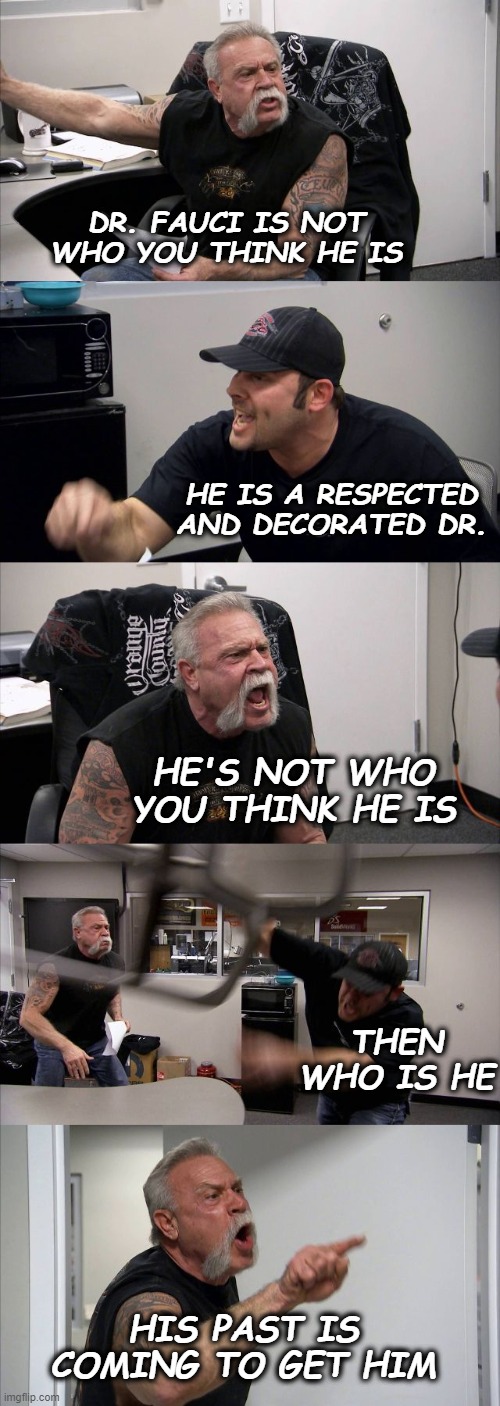 American Chopper Argument | DR. FAUCI IS NOT WHO YOU THINK HE IS; HE IS A RESPECTED AND DECORATED DR. HE'S NOT WHO YOU THINK HE IS; THEN WHO IS HE; HIS PAST IS COMING TO GET HIM | image tagged in memes,american chopper argument | made w/ Imgflip meme maker