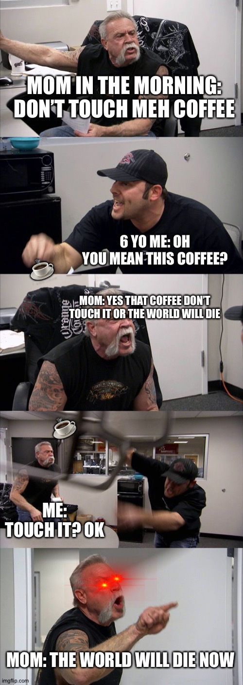 American Chopper Argument | MOM IN THE MORNING: DON’T TOUCH MEH COFFEE; ☕️; 6 YO ME: OH YOU MEAN THIS COFFEE? MOM: YES THAT COFFEE DON’T TOUCH IT OR THE WORLD WILL DIE; ☕️; ME: TOUCH IT? OK; MOM: THE WORLD WILL DIE NOW | image tagged in memes,american chopper argument | made w/ Imgflip meme maker