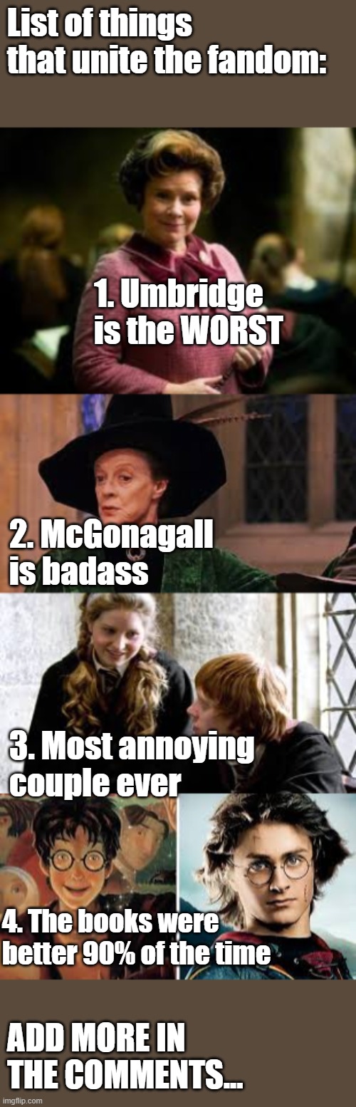 Continue the list for me | List of things that unite the fandom:; 1. Umbridge is the WORST; 2. McGonagall is badass; 3. Most annoying couple ever; 4. The books were better 90% of the time; ADD MORE IN THE COMMENTS... | image tagged in potter,harry potter,unite,fandom | made w/ Imgflip meme maker