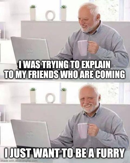 They just don't get it... | I WAS TRYING TO EXPLAIN TO MY FRIENDS WHO ARE COMING; I JUST WANT TO BE A FURRY | image tagged in memes,hide the pain harold | made w/ Imgflip meme maker