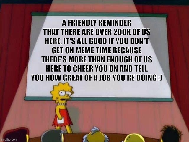 Lisa Simpson's Presentation | A FRIENDLY REMINDER THAT THERE ARE OVER 200K OF US HERE, IT'S ALL GOOD IF YOU DON'T GET ON MEME TIME BECAUSE THERE'S MORE THAN ENOUGH OF US HERE TO CHEER YOU ON AND TELL YOU HOW GREAT OF A JOB YOU'RE DOING :) | image tagged in lisa simpson's presentation | made w/ Imgflip meme maker