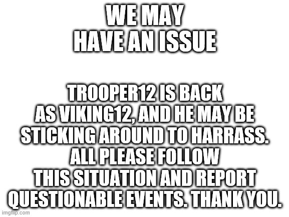 Blank White Template | WE MAY HAVE AN ISSUE; TROOPER12 IS BACK AS VIKING12, AND HE MAY BE STICKING AROUND TO HARRASS. ALL PLEASE FOLLOW THIS SITUATION AND REPORT QUESTIONABLE EVENTS. THANK YOU. | image tagged in blank white template | made w/ Imgflip meme maker