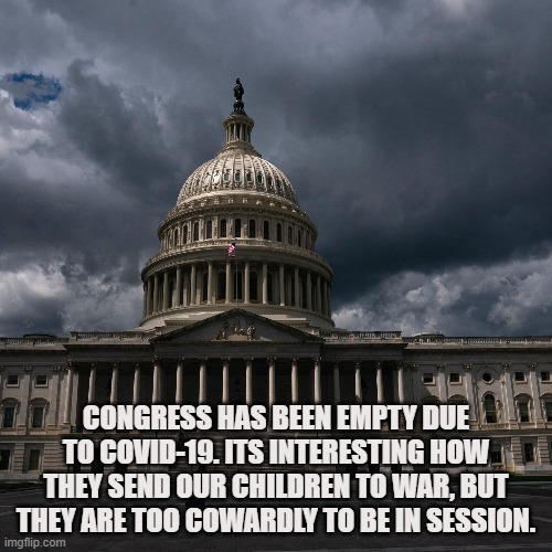 Cowardly Congress | CONGRESS HAS BEEN EMPTY DUE TO COVID-19. ITS INTERESTING HOW THEY SEND OUR CHILDREN TO WAR, BUT THEY ARE TOO COWARDLY TO BE IN SESSION. | image tagged in covid-19,coronavirus,pandemic,congress,soldiers,politicians | made w/ Imgflip meme maker