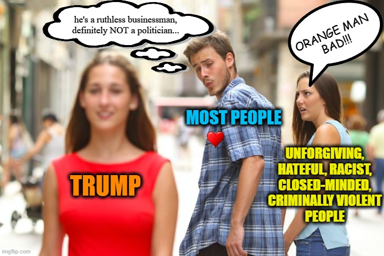 Distracted Boyfriend Meme | ORANGE MAN
BAD!!! he's a ruthless businessman,
definitely NOT a politician... MOST PEOPLE; UNFORGIVING,
HATEFUL, RACIST,
CLOSED-MINDED,
CRIMINALLY VIOLENT
PEOPLE; TRUMP | image tagged in memes,distracted boyfriend,msm lies,cnn fake news,hillary for prison,trump 2020 | made w/ Imgflip meme maker