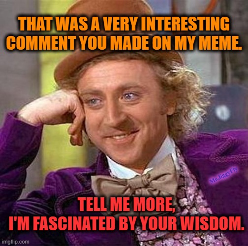 Creepy Condescending Wonka |  THAT WAS A VERY INTERESTING
COMMENT YOU MADE ON MY MEME. Mr.JiggyFly; TELL ME MORE,
I'M FASCINATED BY YOUR WISDOM. | image tagged in creepy condescending wonka,meanwhile on imgflip,imgflip trolls,meme comments,msm lies,love wins | made w/ Imgflip meme maker